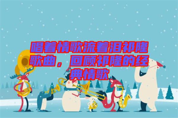 唱著情歌流著淚祁隆歌曲，回顧祁隆的經(jīng)典情歌