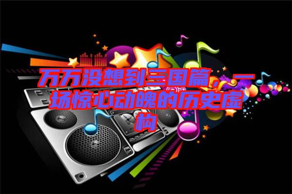 萬萬沒想到三國篇，一場驚心動魄的歷史虛構(gòu)