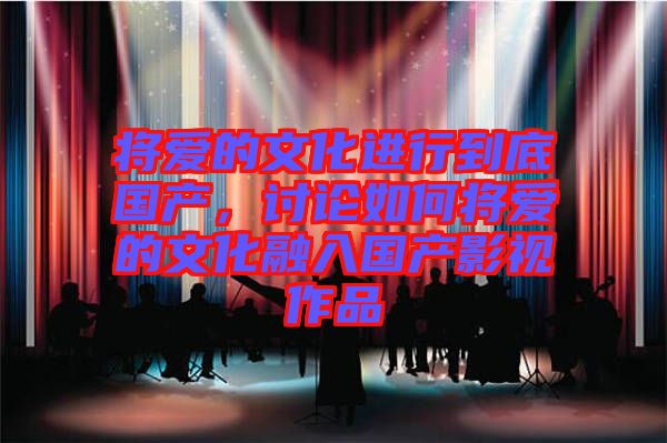將愛(ài)的文化進(jìn)行到底國(guó)產(chǎn)，討論如何將愛(ài)的文化融入國(guó)產(chǎn)影視作品