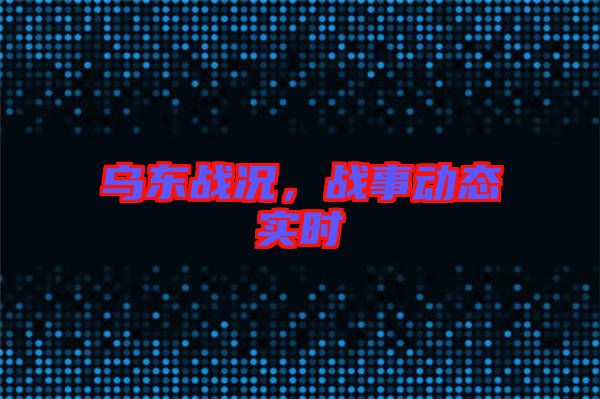 烏東戰(zhàn)況，戰(zhàn)事動態(tài)實(shí)時(shí)