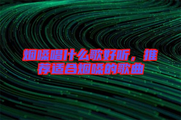 煙嗓唱什么歌好聽，推薦適合煙嗓的歌曲
