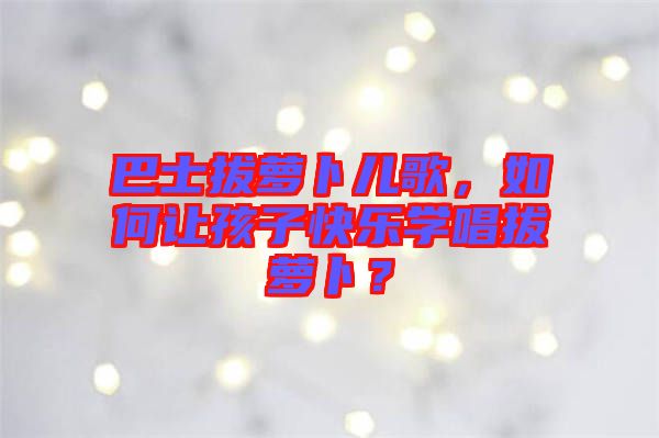 巴士拔蘿卜兒歌，如何讓孩子快樂學(xué)唱拔蘿卜？