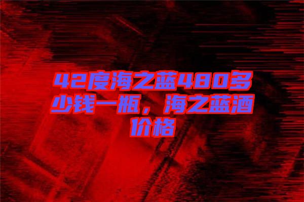 42度海之藍(lán)480多少錢一瓶，海之藍(lán)酒價格