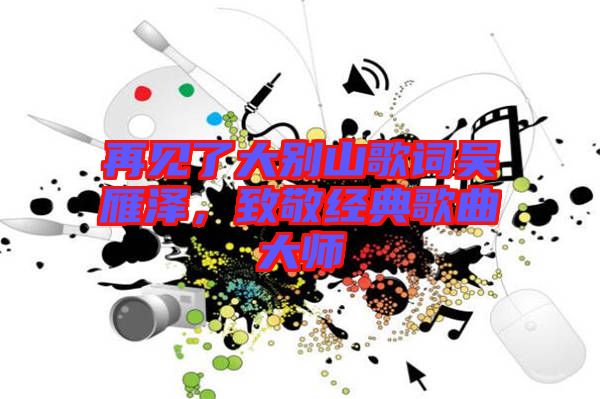 再見了大別山歌詞吳雁澤，致敬經(jīng)典歌曲大師