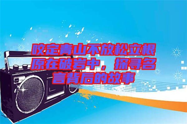 咬定青山不放松立根原在破巖中，探尋名言背后的故事