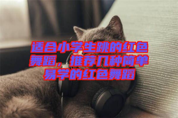 適合小學生跳的紅色舞蹈，推薦幾種簡單易學的紅色舞蹈