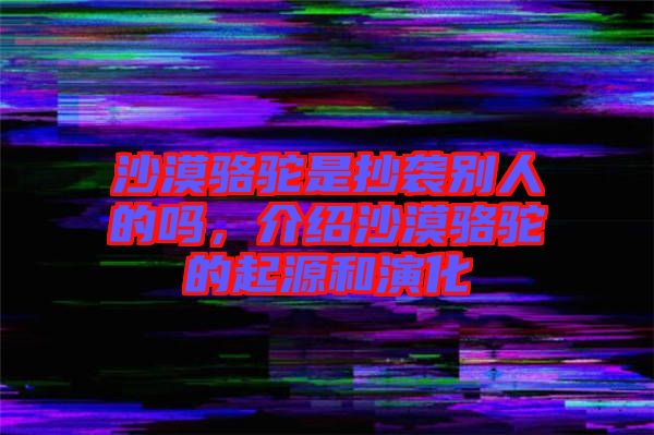 沙漠駱駝是抄襲別人的嗎，介紹沙漠駱駝的起源和演化