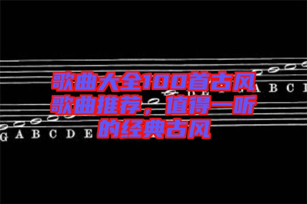 歌曲大全100首古風(fēng)歌曲推薦，值得一聽(tīng)的經(jīng)典古風(fēng)