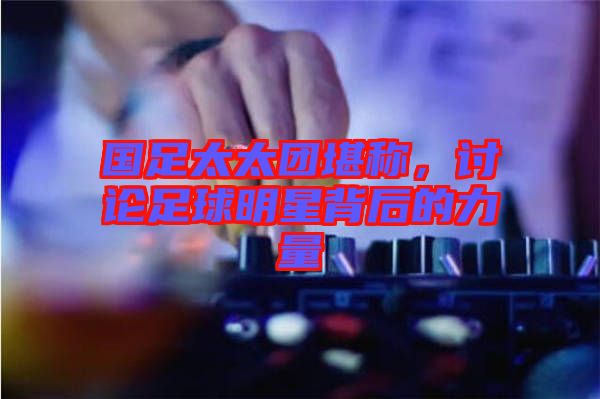 國(guó)足太太團(tuán)堪稱，討論足球明星背后的力量