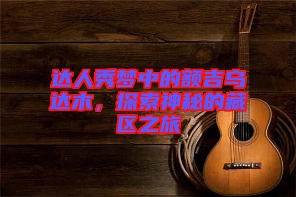 達(dá)人秀夢(mèng)中的額吉烏達(dá)木，探索神秘的藏區(qū)之旅