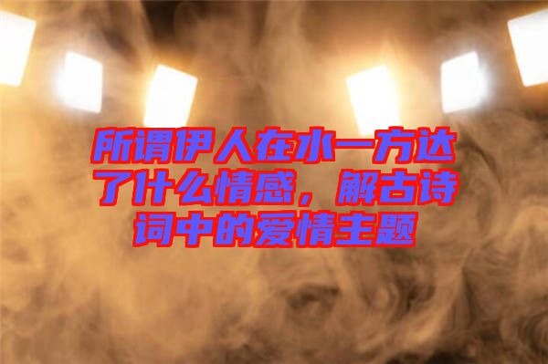 所謂伊人在水一方達(dá)了什么情感，解古詩詞中的愛情主題