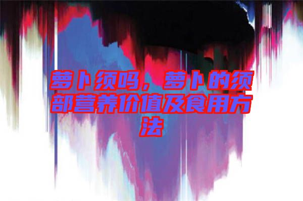 蘿卜須嗎，蘿卜的須部營養(yǎng)價值及食用方法
