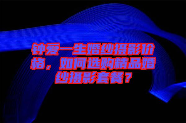 鐘愛一生婚紗攝影價格，如何選購精品婚紗攝影套餐？
