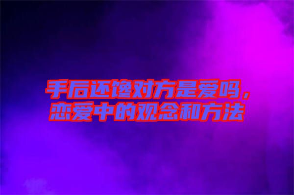 手后還饞對(duì)方是愛嗎，戀愛中的觀念和方法