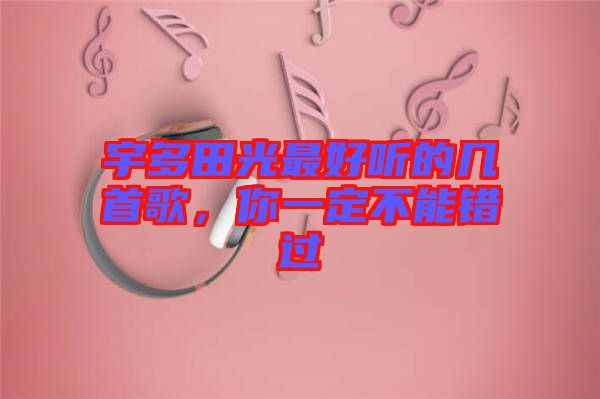宇多田光最好聽的幾首歌，你一定不能錯過