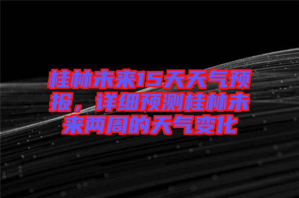 桂林未來(lái)15天天氣預(yù)報(bào)，詳細(xì)預(yù)測(cè)桂林未來(lái)兩周的天氣變化