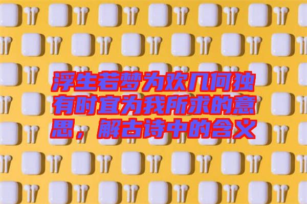 浮生若夢為歡幾何獨有時宜為我所求的意思，解古詩中的含義