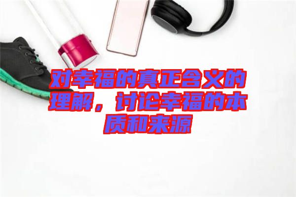 對幸福的真正含義的理解，討論幸福的本質(zhì)和來源