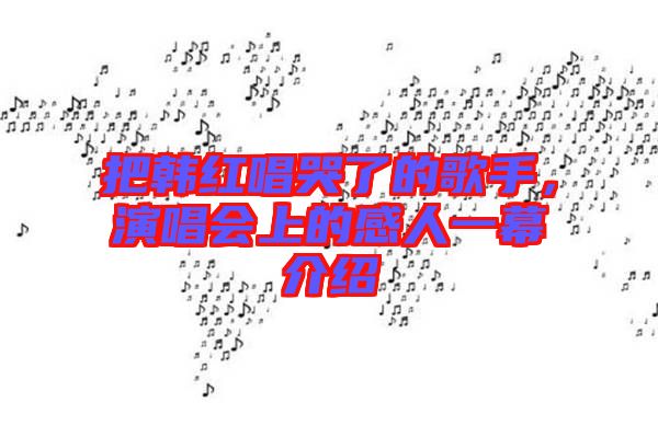 把韓紅唱哭了的歌手，演唱會(huì)上的感人一幕介紹