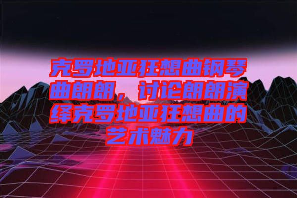 克羅地亞狂想曲鋼琴曲朗朗，討論朗朗演繹克羅地亞狂想曲的藝術魅力