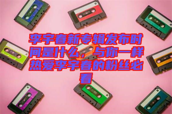 李宇春新專輯發(fā)布時(shí)間是什么，與你一樣熱愛李宇春的粉絲必看