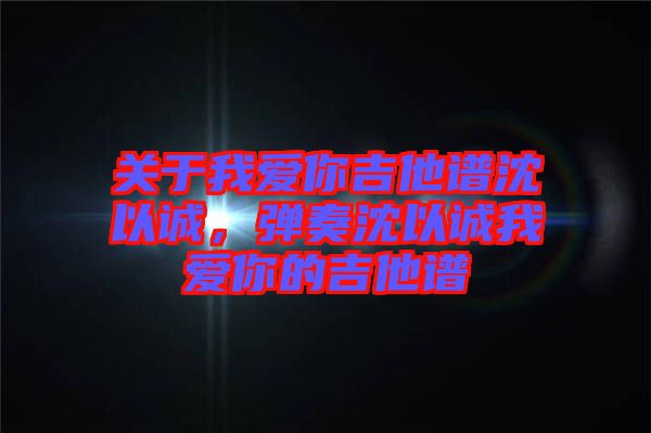 關(guān)于我愛(ài)你吉他譜沈以誠(chéng)，彈奏沈以誠(chéng)我愛(ài)你的吉他譜