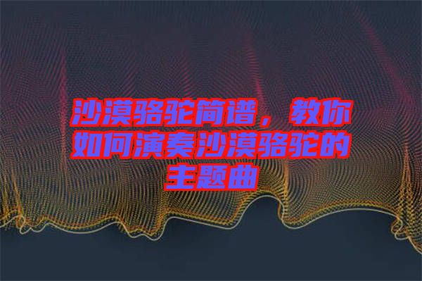 沙漠駱駝簡譜，教你如何演奏沙漠駱駝的主題曲