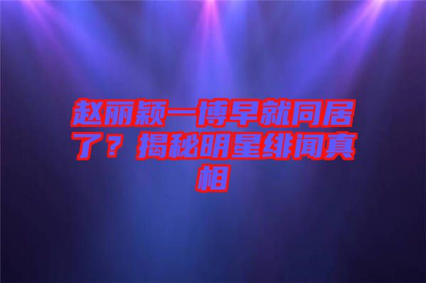 趙麗穎一博早就同居了？揭秘明星緋聞?wù)嫦? width=