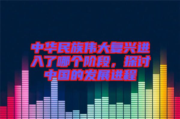 中華民族偉大復(fù)興進入了哪個階段，探討中國的發(fā)展進程