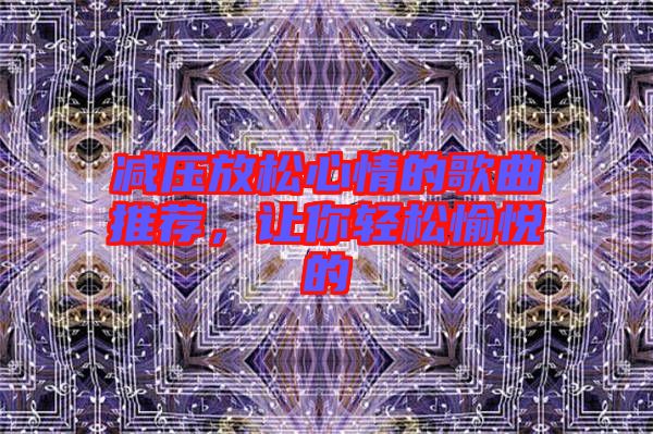 減壓放松心情的歌曲推薦，讓你輕松愉悅的