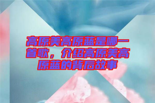 高原美高原藍(lán)是哪一首歌，介紹高原美高原藍(lán)的背后故事