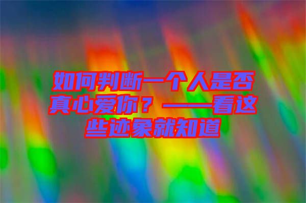 如何判斷一個(gè)人是否真心愛(ài)你？——看這些跡象就知道