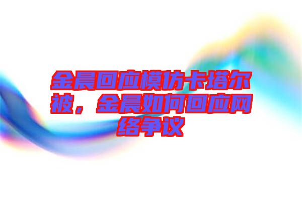 金晨回應(yīng)模仿卡塔爾被，金晨如何回應(yīng)網(wǎng)絡(luò)爭議