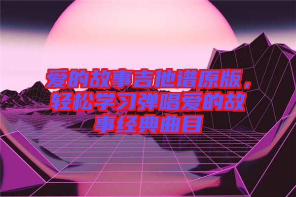 愛的故事吉他譜原版，輕松學習彈唱愛的故事經(jīng)典曲目