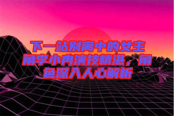 下一站別離中的女主角李小冉演技精湛，角色深入人心解析