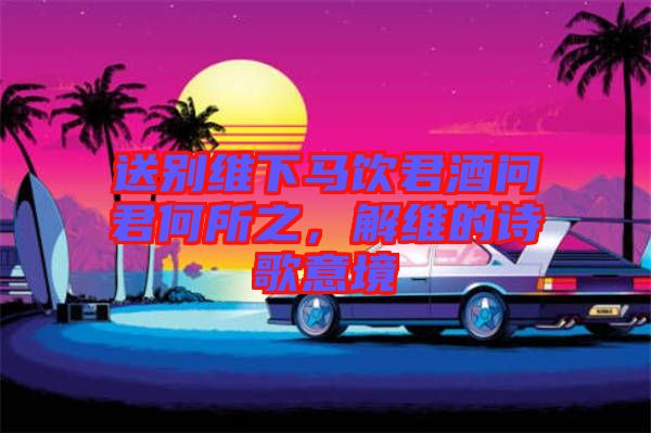 送別維下馬飲君酒問(wèn)君何所之，解維的詩(shī)歌意境
