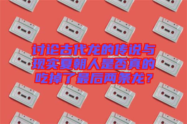 討論古代龍的傳說(shuō)與現(xiàn)實(shí)夏朝人是否真的吃掉了最后兩條龍？