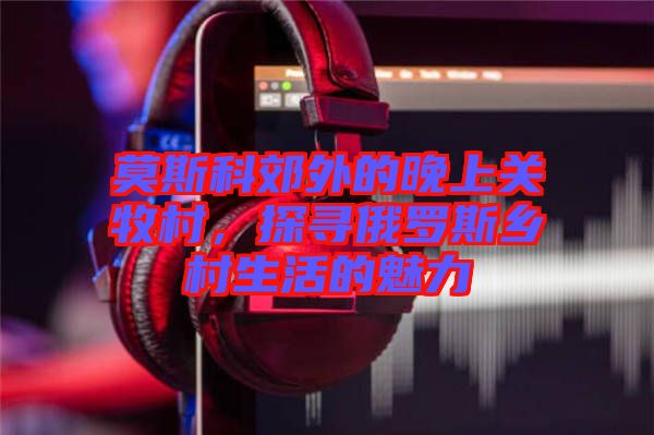 莫斯科郊外的晚上關(guān)牧村，探尋俄羅斯鄉(xiāng)村生活的魅力