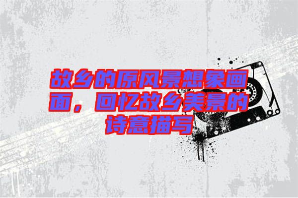 故鄉(xiāng)的原風(fēng)景想象畫面，回憶故鄉(xiāng)美景的詩意描寫