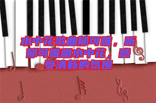 水中花歌曲郁可唯，聽(tīng)郁可唯唱水中花，感受清新的氛圍