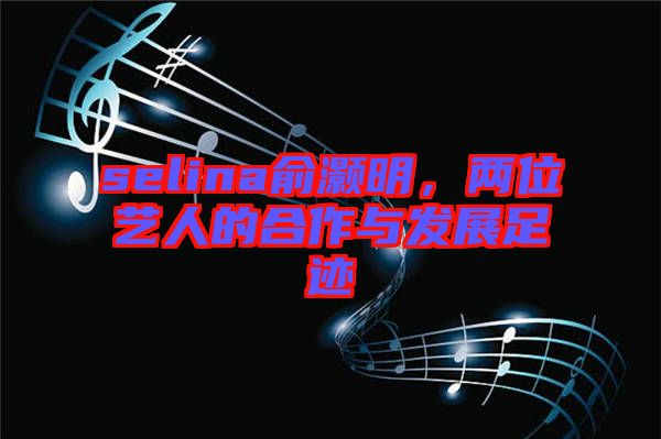 selina俞灝明，兩位藝人的合作與發(fā)展足跡