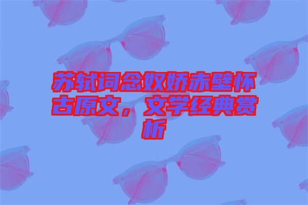 蘇軾詞念奴嬌赤壁懷古原文，文學經(jīng)典賞析