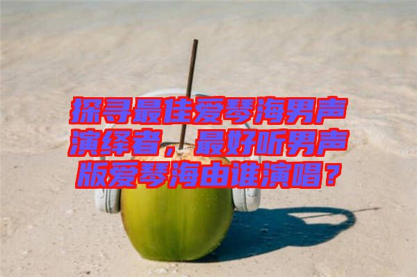 探尋最佳愛琴海男聲演繹者，最好聽男聲版愛琴海由誰演唱？