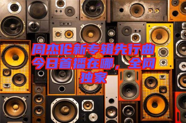 周杰倫新專輯先行曲今日首播在哪，全網(wǎng)獨家