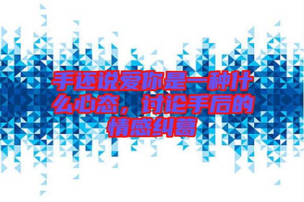 手還說愛你是一種什么心態(tài)，討論手后的情感糾葛