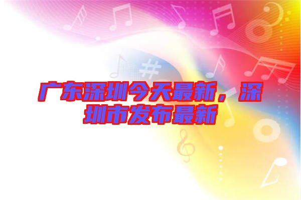 廣東深圳今天最新，深圳市發(fā)布最新
