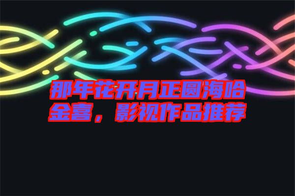 那年花開(kāi)月正圓海哈金喜，影視作品推薦