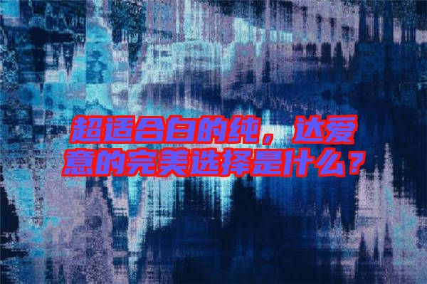 超適合白的純，達(dá)愛(ài)意的完美選擇是什么？