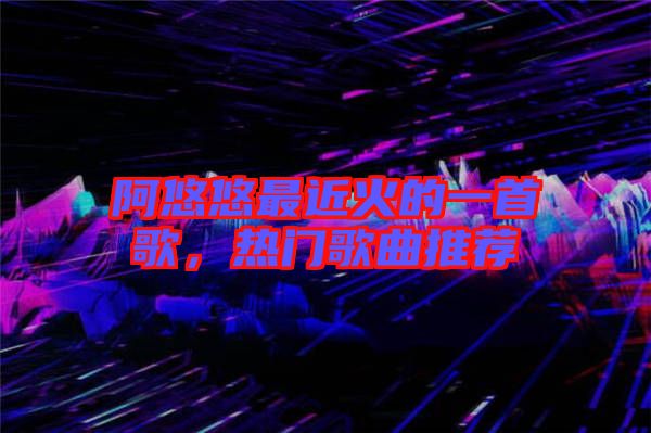 阿悠悠最近火的一首歌，熱門歌曲推薦