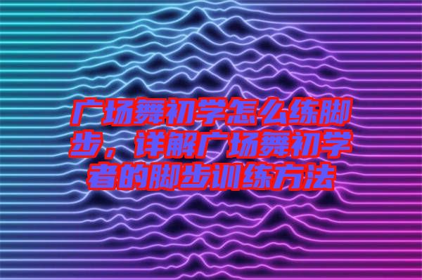廣場舞初學怎么練腳步，詳解廣場舞初學者的腳步訓(xùn)練方法